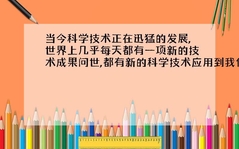 当今科学技术正在迅猛的发展,世界上几乎每天都有一项新的技术成果问世,都有新的科学技术应用到我们的生