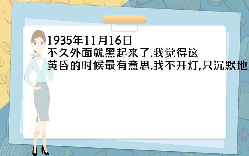 1935年11月16日 　　不久外面就黑起来了.我觉得这黄昏的时候最有意思.我不开灯,只沉默地站在窗前,看暗夜渐渐织上天