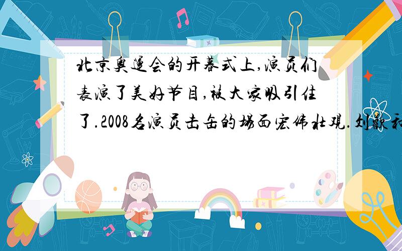 北京奥运会的开暮式上,演员们表演了美好节目,被大家吸引住了.2008名演员击缶的场面宏伟壮观.刘欢和英国女歌手合唱的奥运