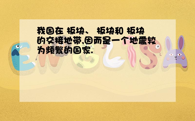 我国在 板块、 板块和 板块的交接地带,因而是一个地震较为频繁的国家.