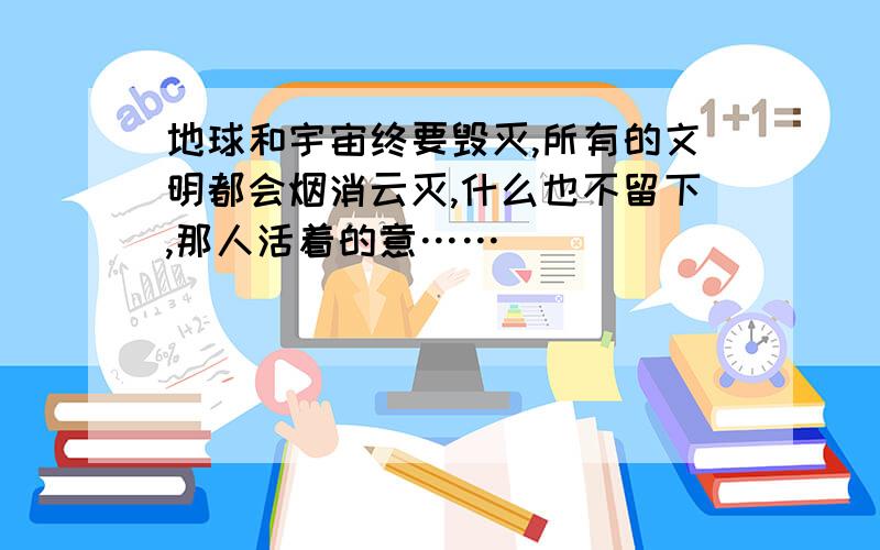 地球和宇宙终要毁灭,所有的文明都会烟消云灭,什么也不留下,那人活着的意……