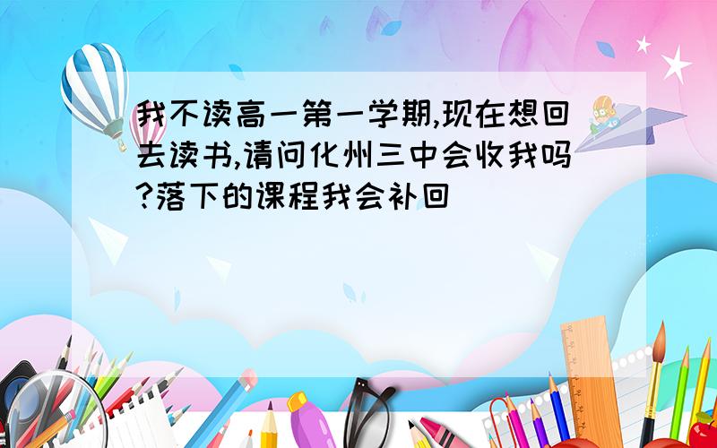 我不读高一第一学期,现在想回去读书,请问化州三中会收我吗?落下的课程我会补回