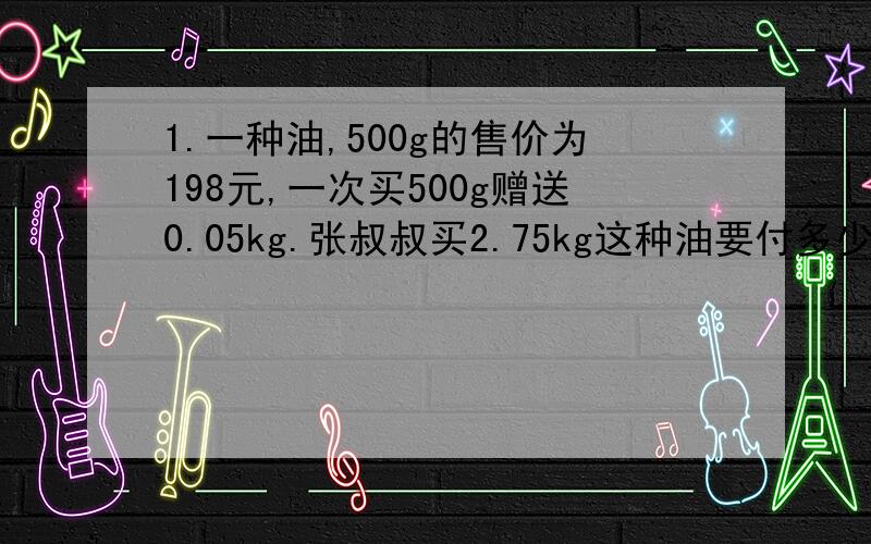 1.一种油,500g的售价为198元,一次买500g赠送0.05kg.张叔叔买2.75kg这种油要付多少元钱?