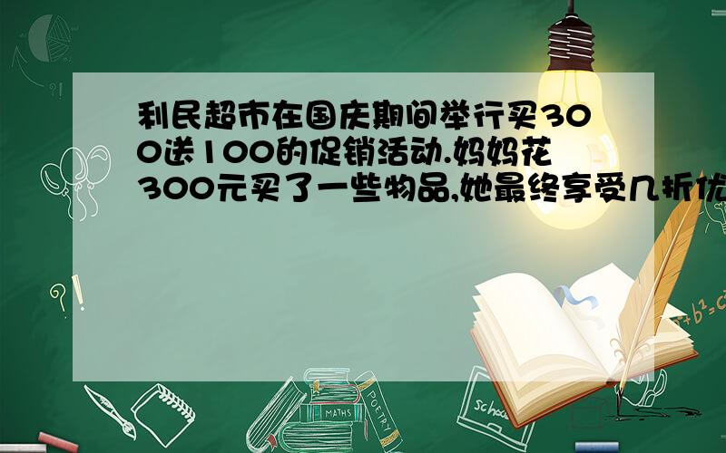 利民超市在国庆期间举行买300送100的促销活动.妈妈花300元买了一些物品,她最终享受几折优惠