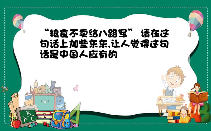 “粮食不卖给八路军” 请在这句话上加些东东,让人觉得这句话是中国人应有的