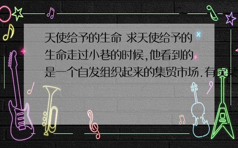 天使给予的生命 求天使给予的生命走过小巷的时候,他看到的是一个自发组织起来的集贸市场.有卖菜的、卖早餐的,还有一些卖廉价