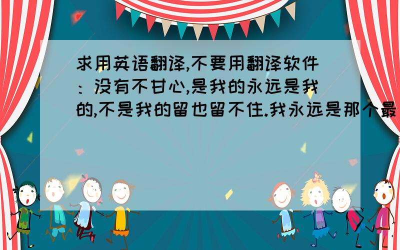 求用英语翻译,不要用翻译软件：没有不甘心,是我的永远是我的,不是我的留也留不住.我永远是那个最真实和最平凡的我.