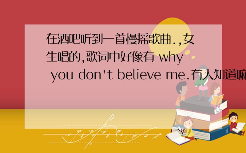 在酒吧听到一首慢摇歌曲.,女生唱的,歌词中好像有 why you don't believe me.有人知道嘛?