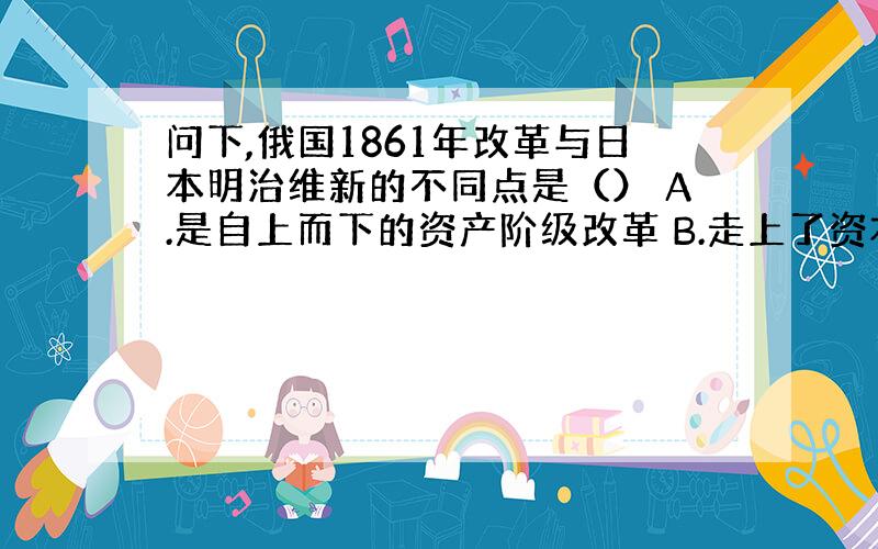 问下,俄国1861年改革与日本明治维新的不同点是（） A.是自上而下的资产阶级改革 B.走上了资本主义发