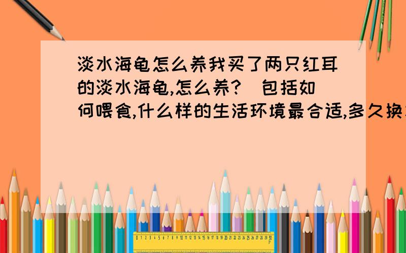 淡水海龟怎么养我买了两只红耳的淡水海龟,怎么养?（包括如何喂食,什么样的生活环境最合适,多久换水一次,最多长多大等等）谢