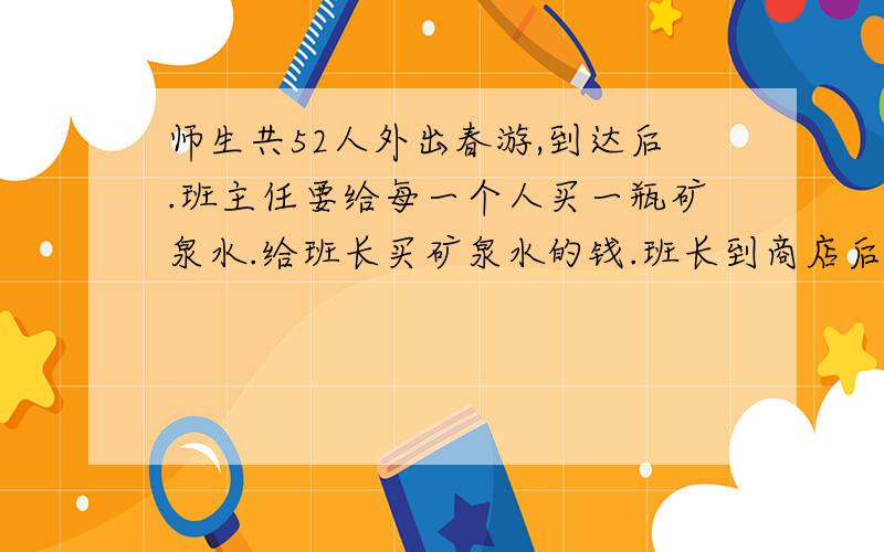 师生共52人外出春游,到达后.班主任要给每一个人买一瓶矿泉水.给班长买矿泉水的钱.班长到商店后.发现商店正在进行促销活动