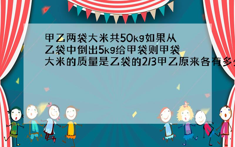 甲乙两袋大米共50kg如果从乙袋中倒出5kg给甲袋则甲袋大米的质量是乙袋的2/3甲乙原来各有多少kg?