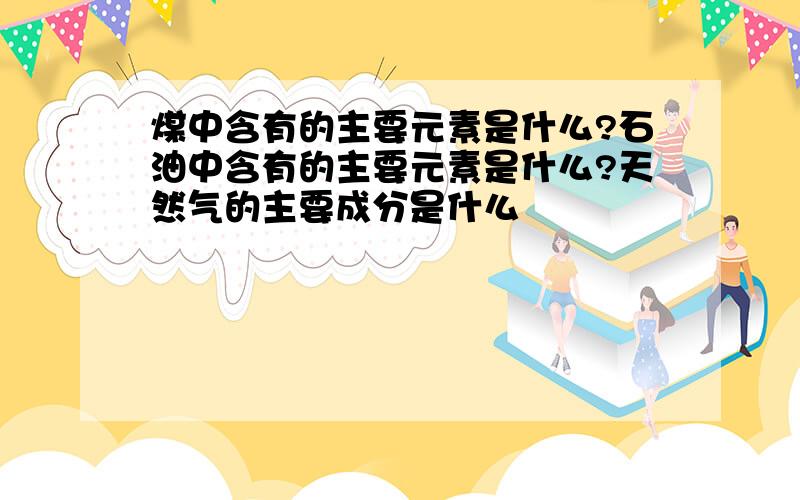 煤中含有的主要元素是什么?石油中含有的主要元素是什么?天然气的主要成分是什么