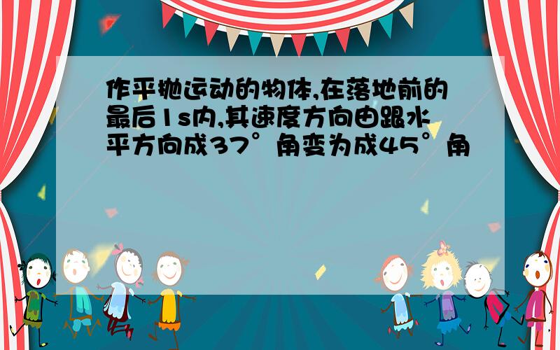 作平抛运动的物体,在落地前的最后1s内,其速度方向由跟水平方向成37°角变为成45°角