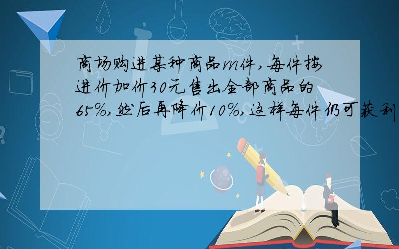 商场购进某种商品m件,每件按进价加价30元售出全部商品的65%,然后再降价10%,这样每件仍可获利18元,又售