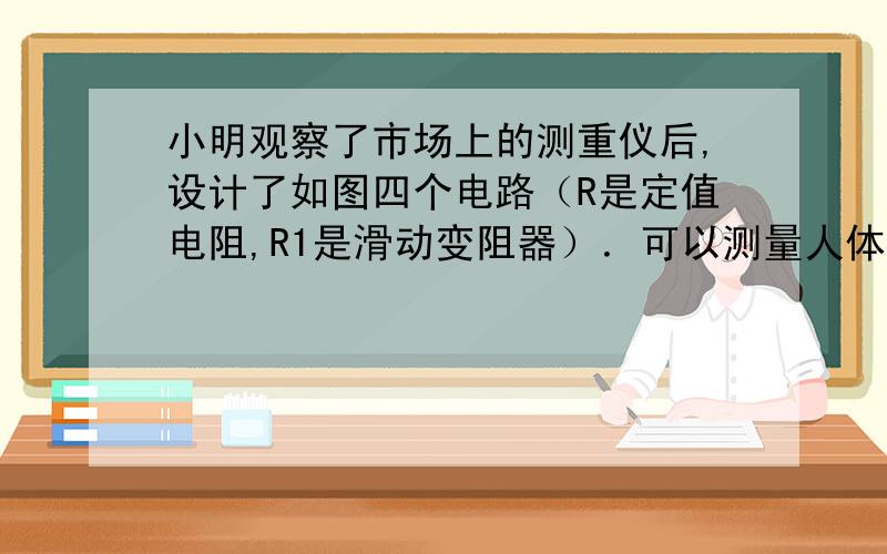 小明观察了市场上的测重仪后,设计了如图四个电路（R是定值电阻,R1是滑动变阻器）．可以测量人体重的电路是