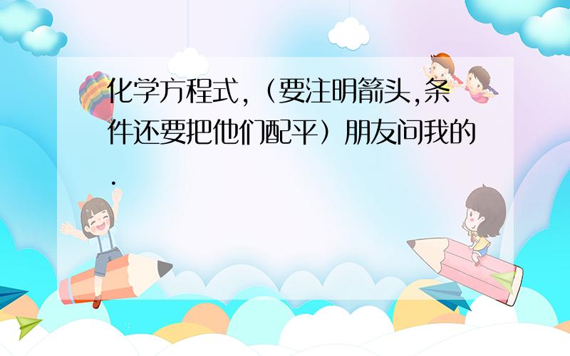 化学方程式,（要注明箭头,条件还要把他们配平）朋友问我的.