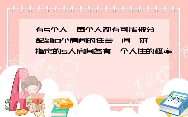 有5个人,每个人都有可能被分配到10个房间的任意一间,求指定的5人房间各有一个人住的概率