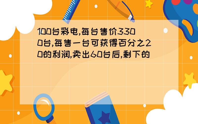 100台彩电,每台售价3300台,每售一台可获得百分之20的利润,卖出60台后,剩下的