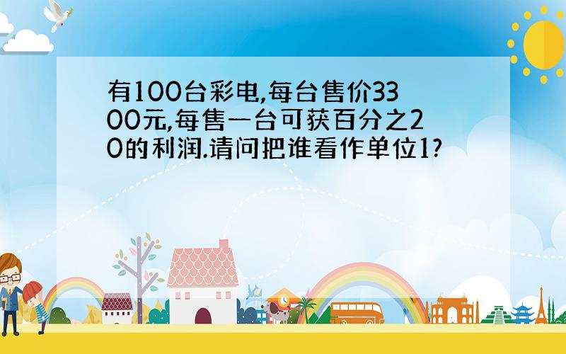 有100台彩电,每台售价3300元,每售一台可获百分之20的利润.请问把谁看作单位1?