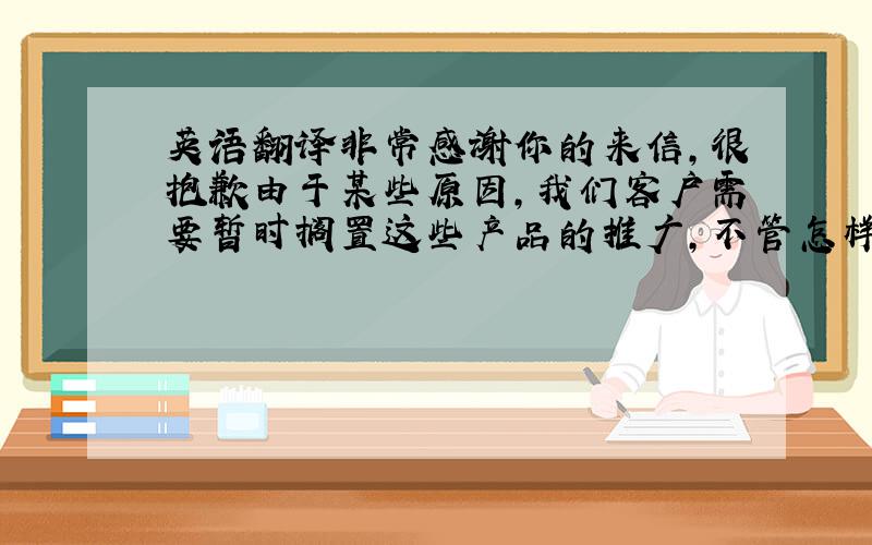 英语翻译非常感谢你的来信,很抱歉由于某些原因,我们客户需要暂时搁置这些产品的推广,不管怎样,我会跟你们保持联系,并会不断