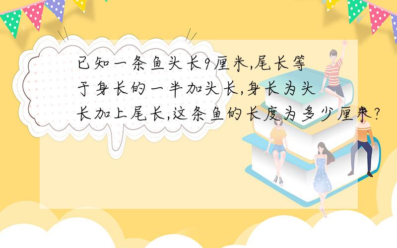 已知一条鱼头长9厘米,尾长等于身长的一半加头长,身长为头长加上尾长,这条鱼的长度为多少厘米?