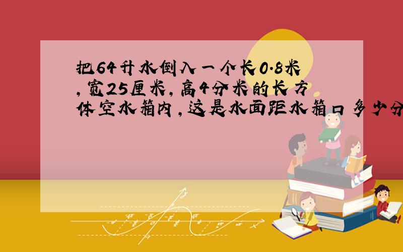 把64升水倒入一个长0.8米,宽25厘米,高4分米的长方体空水箱内,这是水面距水箱口多少分米?