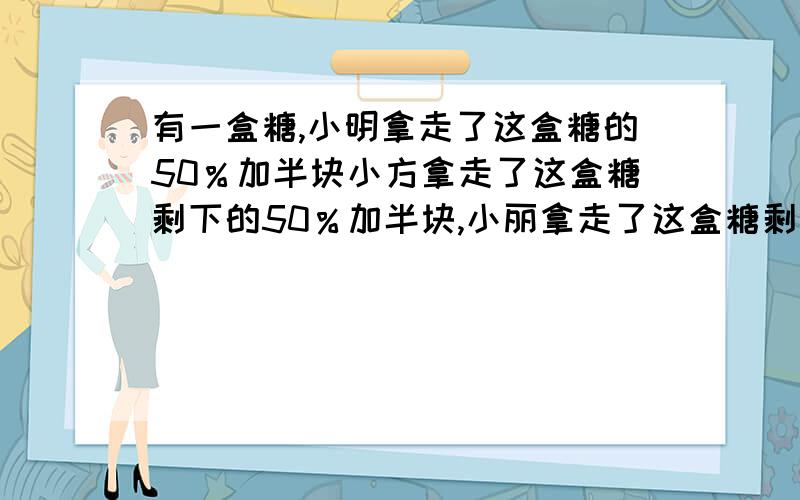 有一盒糖,小明拿走了这盒糖的50％加半块小方拿走了这盒糖剩下的50％加半块,小丽拿走了这盒糖剩下的50％加半块这盒糖刚好