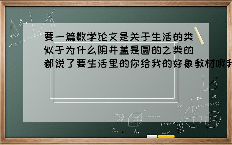 要一篇数学论文是关于生活的类似于为什么阴井盖是圆的之类的都说了要生活里的你给我的好象教材哦我又不是老师具体一点.生活里经