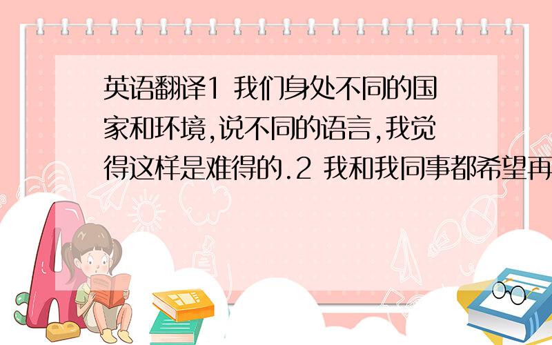 英语翻译1 我们身处不同的国家和环境,说不同的语言,我觉得这样是难得的.2 我和我同事都希望再放12天长假,我们是不是很