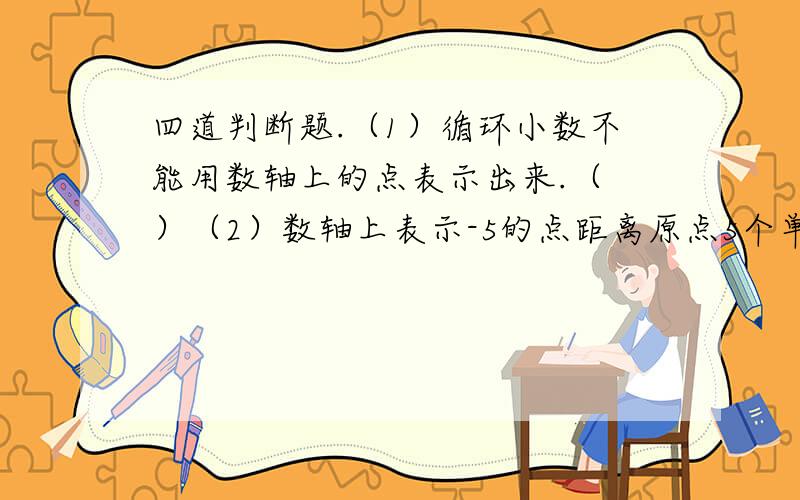 四道判断题.（1）循环小数不能用数轴上的点表示出来.（ ）（2）数轴上表示-5的点距离原点5个单位长度.（ ）（3）一个