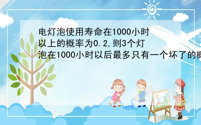 电灯泡使用寿命在1000小时以上的概率为0.2,则3个灯泡在1000小时以后最多只有一个坏了的概率