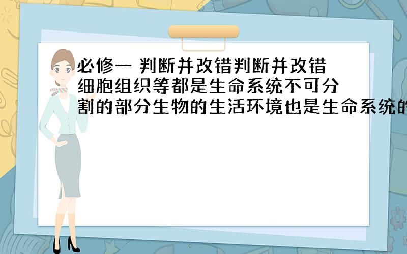 必修一 判断并改错判断并改错细胞组织等都是生命系统不可分割的部分生物的生活环境也是生命系统的一部分细胞是一切生物体结构和