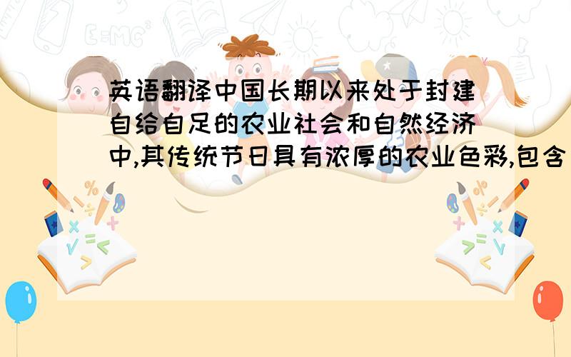 英语翻译中国长期以来处于封建自给自足的农业社会和自然经济中,其传统节日具有浓厚的农业色彩,包含了农耕文明的社会特征,主要