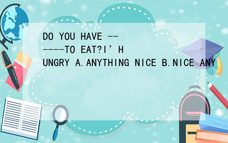 DO YOU HAVE ------TO EAT?I’HUNGRY A.ANYTHING NICE B.NICE ANY