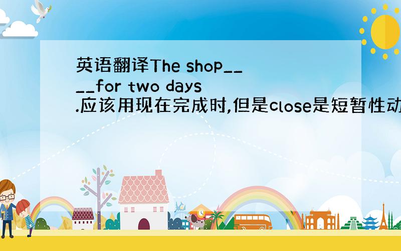 英语翻译The shop____for two days.应该用现在完成时,但是close是短暂性动词,不能与表示一段时