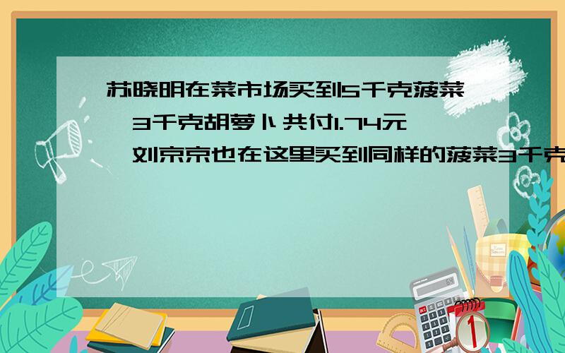 苏晓明在菜市场买到5千克菠菜,3千克胡萝卜共付1.74元,刘京京也在这里买到同样的菠菜3千克,5千克胡萝卜共付1.94元