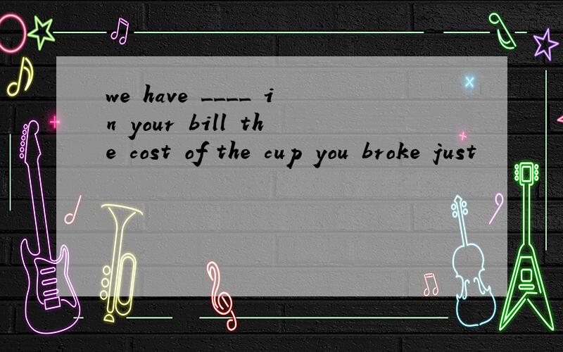 we have ____ in your bill the cost of the cup you broke just