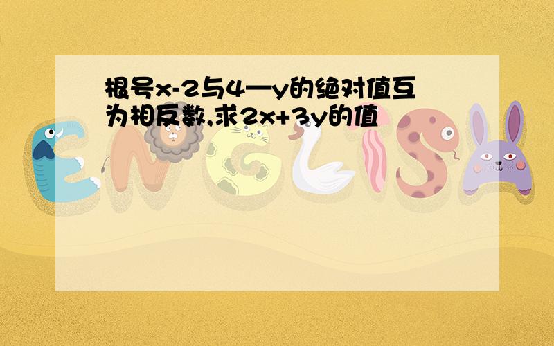 根号x-2与4—y的绝对值互为相反数,求2x+3y的值