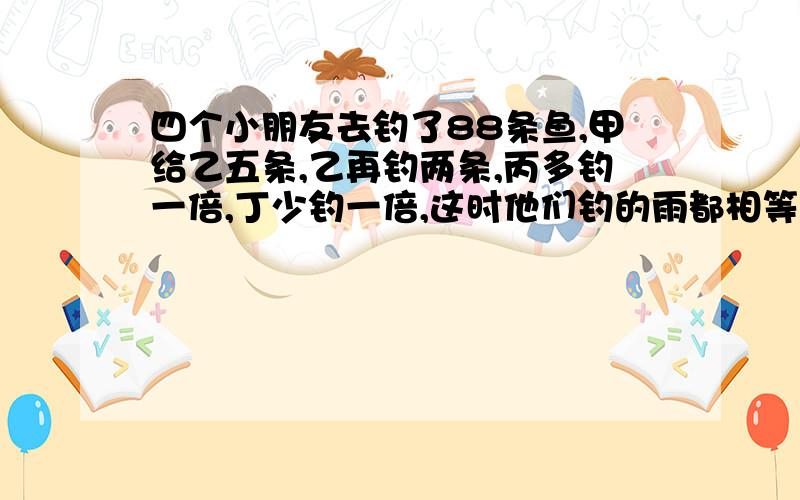 四个小朋友去钓了88条鱼,甲给乙五条,乙再钓两条,丙多钓一倍,丁少钓一倍,这时他们钓的雨都相等,请问他们每人钓鱼多少条.