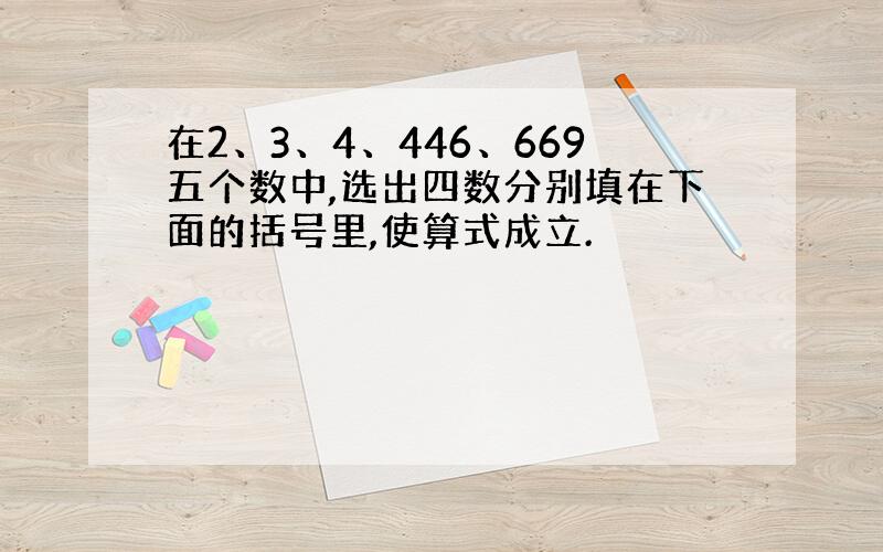 在2、3、4、446、669五个数中,选出四数分别填在下面的括号里,使算式成立.