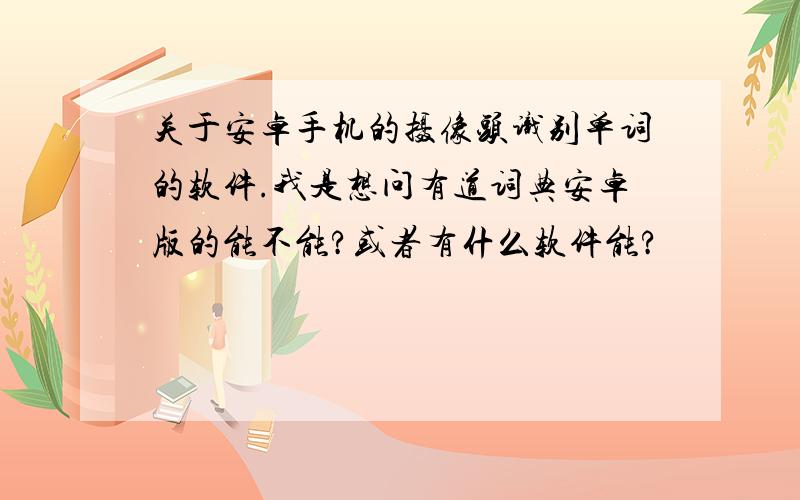 关于安卓手机的摄像头识别单词的软件.我是想问有道词典安卓版的能不能?或者有什么软件能?