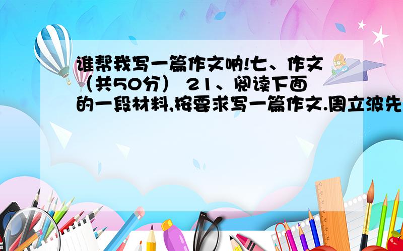 谁帮我写一篇作文呐!七、作文（共50分） 21、阅读下面的一段材料,按要求写一篇作文.周立波先生曾经说过这样一番值得人们