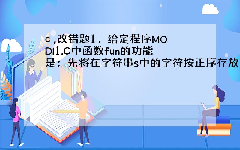 c ,改错题1、给定程序MODI1.C中函数fun的功能是：先将在字符串s中的字符按正序存放到t串中,然后把s中的字符按