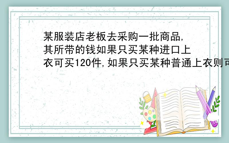 某服装店老板去采购一批商品,其所带的钱如果只买某种进口上衣可买120件,如果只买某种普通上衣则可买180件,现在知道,最