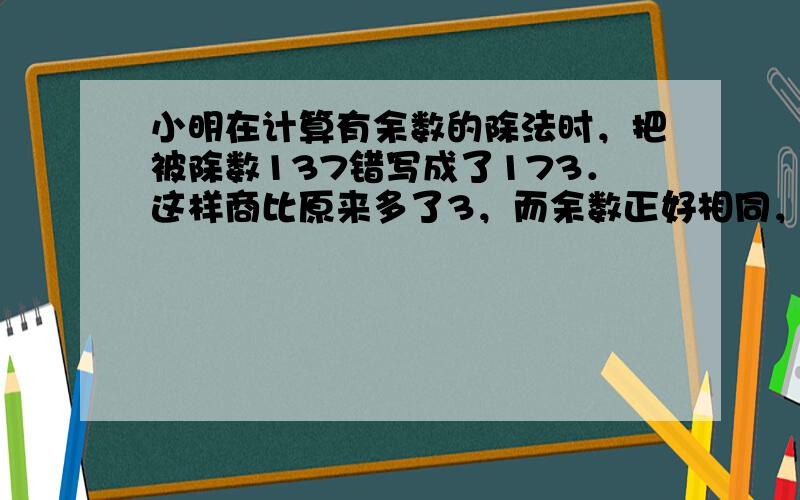 小明在计算有余数的除法时，把被除数137错写成了173．这样商比原来多了3，而余数正好相同，这道题的除数是______；