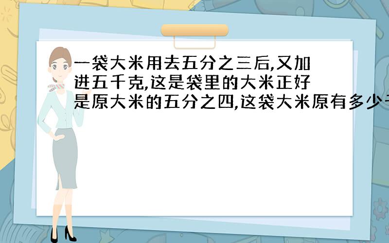 一袋大米用去五分之三后,又加进五千克,这是袋里的大米正好是原大米的五分之四,这袋大米原有多少千克?