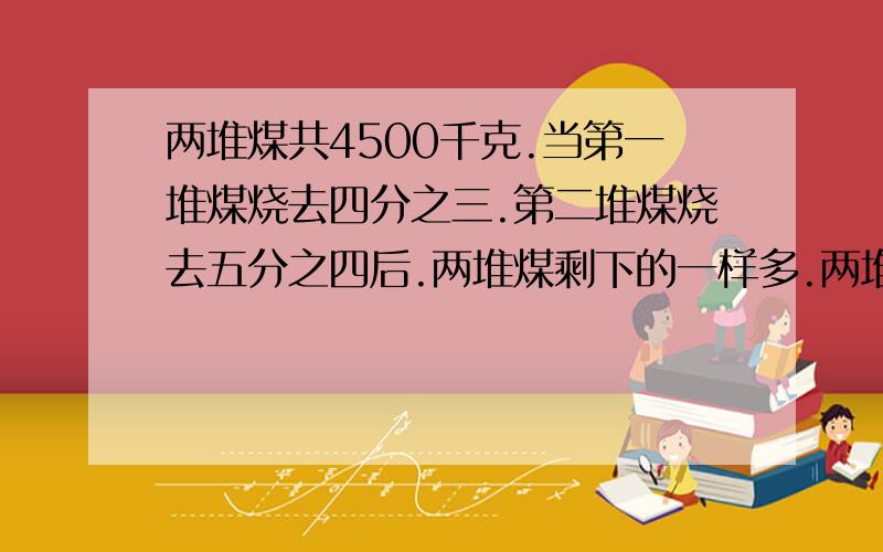 两堆煤共4500千克.当第一堆煤烧去四分之三.第二堆煤烧去五分之四后.两堆煤剩下的一样多.两堆煤各有多少千克?