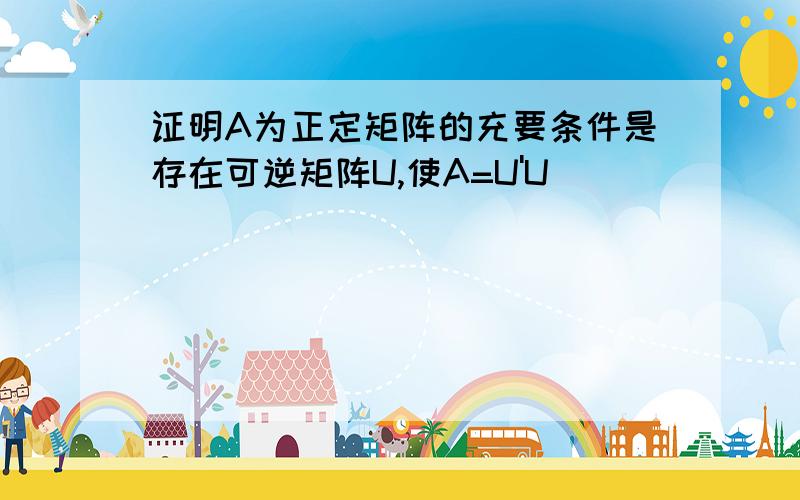 证明A为正定矩阵的充要条件是存在可逆矩阵U,使A=U'U