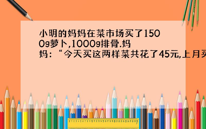 小明的妈妈在菜市场买了1500g萝卜,1000g排骨.妈妈：“今天买这两样菜共花了45元,上月买同样质量的这两样菜只要3